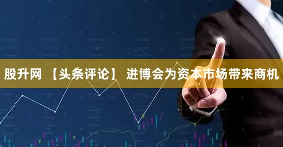 股升网 【头条评论】 进博会为资本市场带来商机
