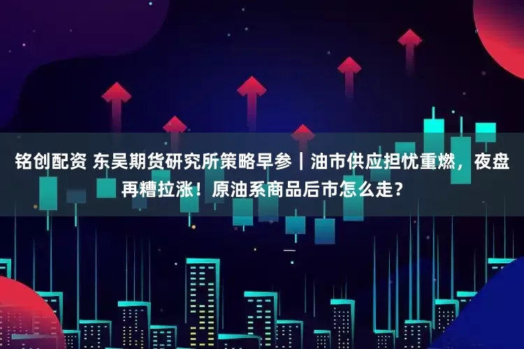 铭创配资 东吴期货研究所策略早参｜油市供应担忧重燃，夜盘再糟拉涨！原油系商品后市怎么走？