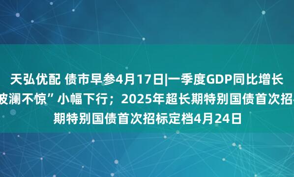 天弘优配 债市早参4月17日|一季度GDP同比增长5.4%，债市“波澜不惊”小幅下行；2025年超长期特别国债首次招标定档4月24日