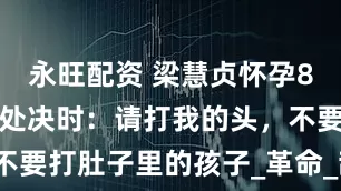 永旺配资 梁慧贞怀孕8个月被捕，处决时：请打我的头，不要打肚子里的孩子_革命_敌人_女性