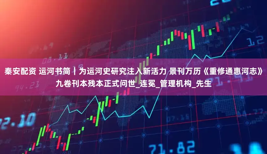 秦安配资 运河书简｜为运河史研究注入新活力 景刊万历《重修通惠河志》九卷刊本残本正式问世_连冕_管理机构_先生