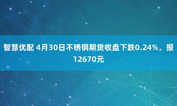智慧优配 4月30日不锈钢期货收盘下跌0.24%，报12670元