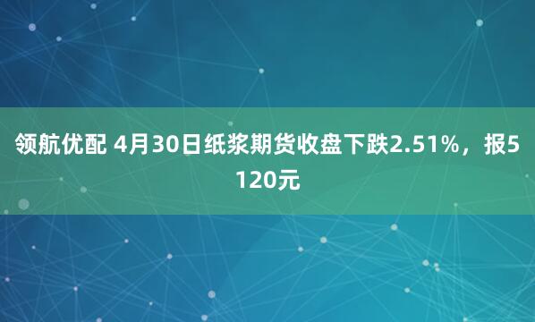 领航优配 4月30日纸浆期货收盘下跌2.51%，报5120元