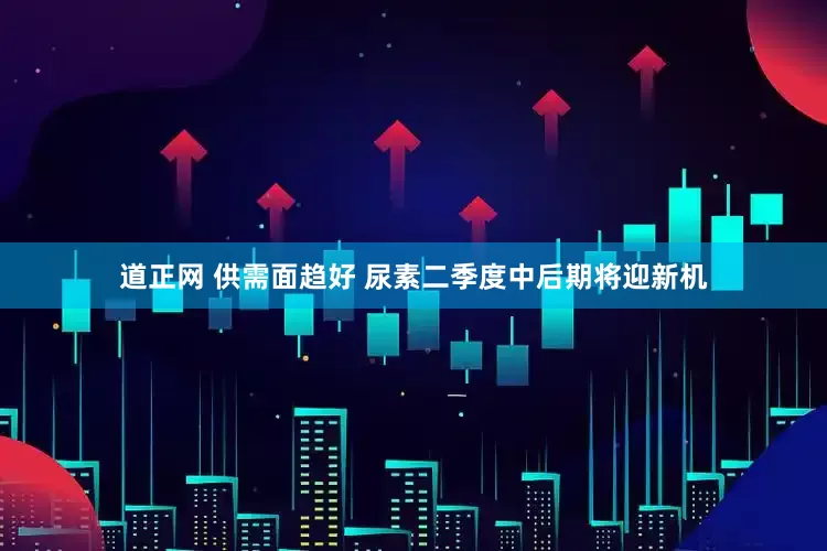 道正网 供需面趋好 尿素二季度中后期将迎新机