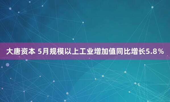 大唐资本 5月规模以上工业增加值同比增长5.8％