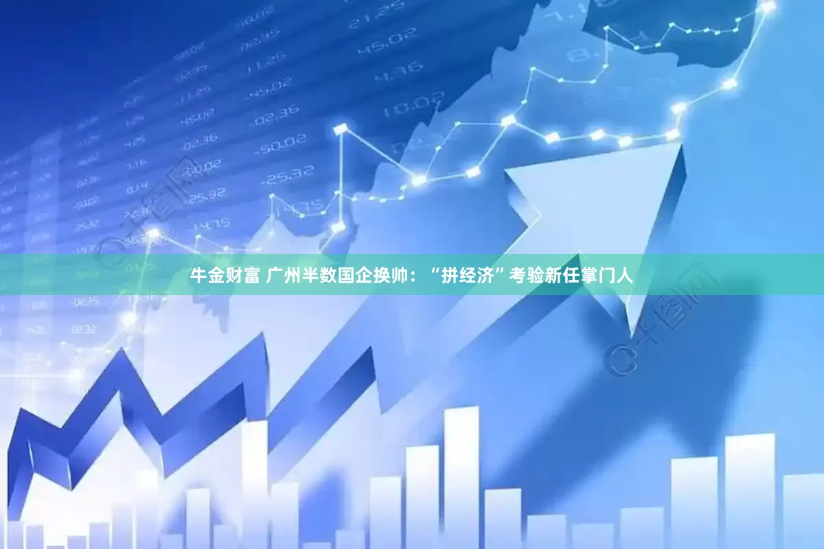 牛金财富 广州半数国企换帅：“拼经济”考验新任掌门人