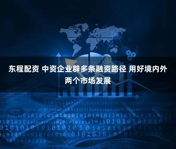 东程配资 中资企业辟多条融资路径 用好境内外两个市场发展