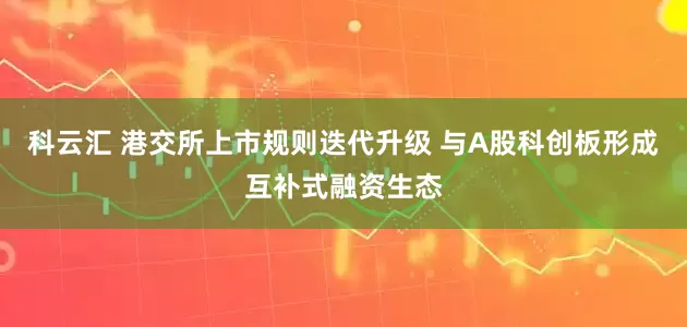 科云汇 港交所上市规则迭代升级 与A股科创板形成互补式融资生态