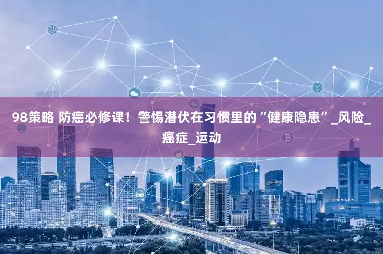 98策略 防癌必修课！警惕潜伏在习惯里的“健康隐患”_风险_癌症_运动