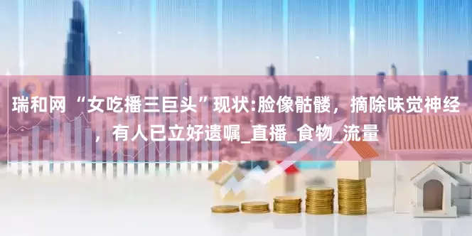瑞和网 “女吃播三巨头”现状:脸像骷髅，摘除味觉神经，有人已立好遗嘱_直播_食物_流量