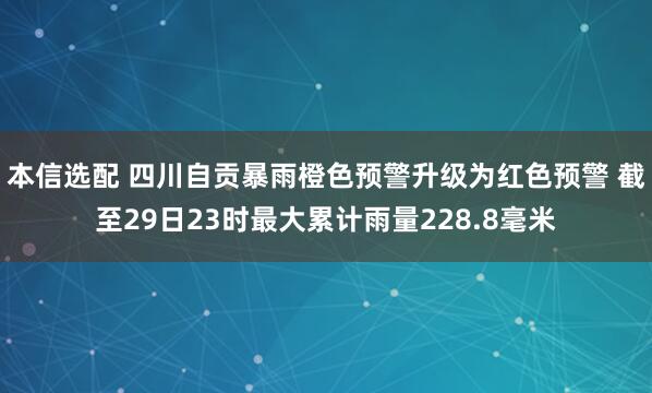 本信选配 四川自贡暴雨橙色预警升级为红色预警 截至29日23时最大累计雨量228.8毫米