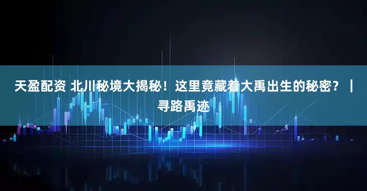 天盈配资 北川秘境大揭秘！这里竟藏着大禹出生的秘密？｜寻路禹迹
