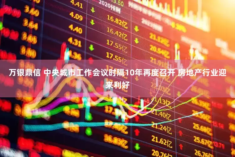 万银鼎信 中央城市工作会议时隔10年再度召开 房地产行业迎来利好