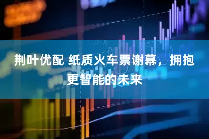 荆叶优配 纸质火车票谢幕，拥抱更智能的未来