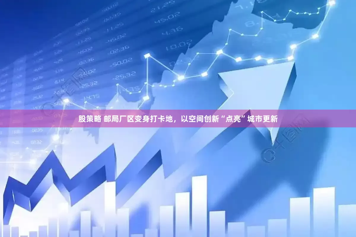 股策略 邮局厂区变身打卡地，以空间创新“点亮”城市更新