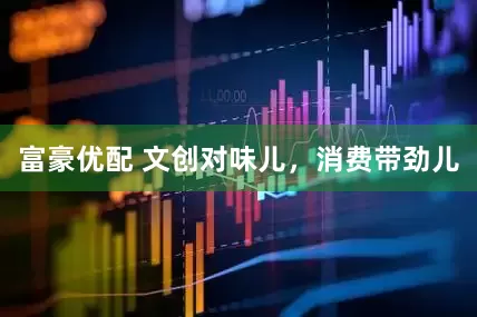 富豪优配 文创对味儿，消费带劲儿