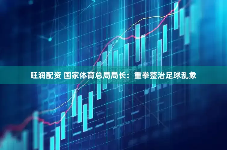 旺润配资 国家体育总局局长：重拳整治足球乱象
