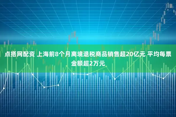 点搭网配资 上海前8个月离境退税商品销售超20亿元 平均每票金额超2万元