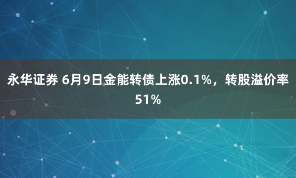 永华证券 6月9日金能转债上涨0.1%，转股溢价率51%