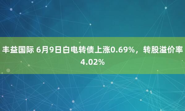 丰益国际 6月9日白电转债上涨0.69%，转股溢价率4.02%