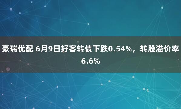 豪瑞优配 6月9日好客转债下跌0.54%，转股溢价率6.6%