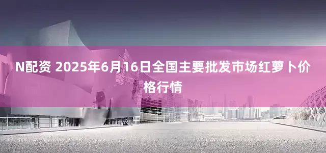 N配资 2025年6月16日全国主要批发市场红萝卜价格行情