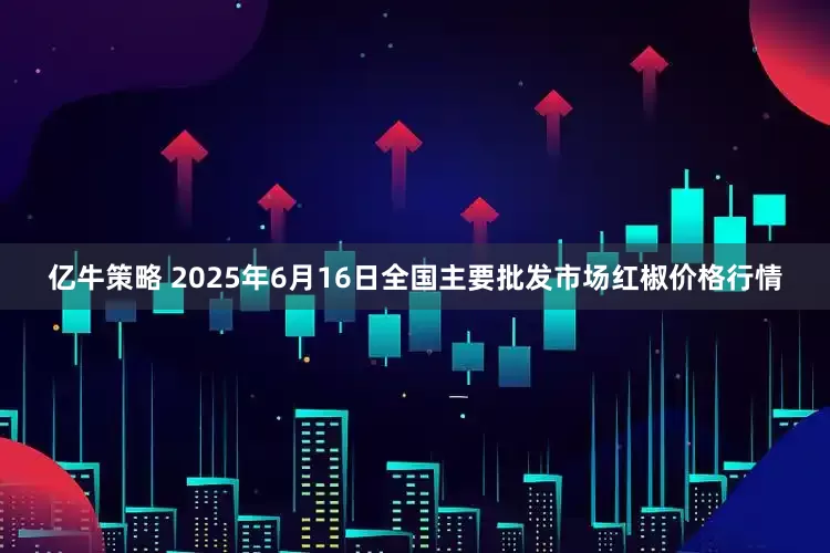 亿牛策略 2025年6月16日全国主要批发市场红椒价格行情