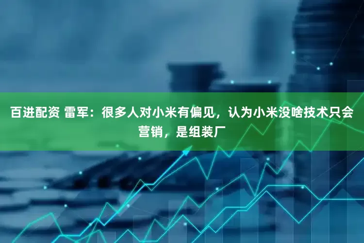 百进配资 雷军：很多人对小米有偏见，认为小米没啥技术只会营销，是组装厂