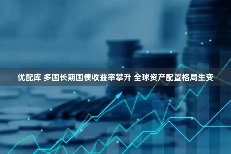 优配库 多国长期国债收益率攀升 全球资产配置格局生变