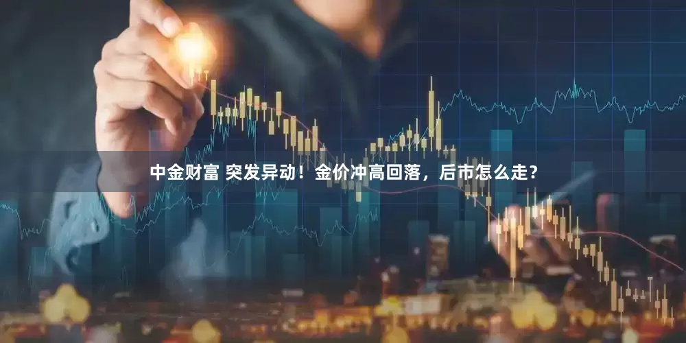中金财富 突发异动！金价冲高回落，后市怎么走？