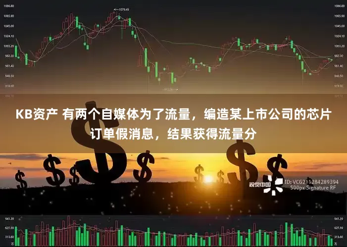 KB资产 有两个自媒体为了流量，编造某上市公司的芯片订单假消息，结果获得流量分