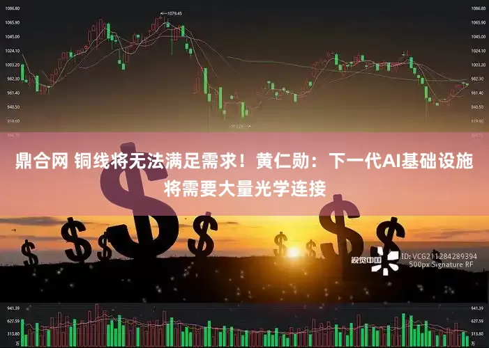 鼎合网 铜线将无法满足需求！黄仁勋：下一代AI基础设施将需要大量光学连接