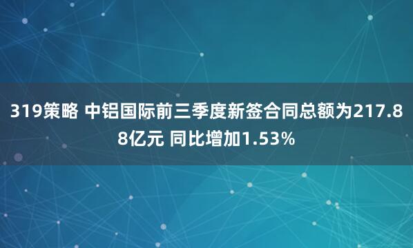 319策略 中铝国际前三季度新签合同总额为217.88亿元 同比增加1.53%
